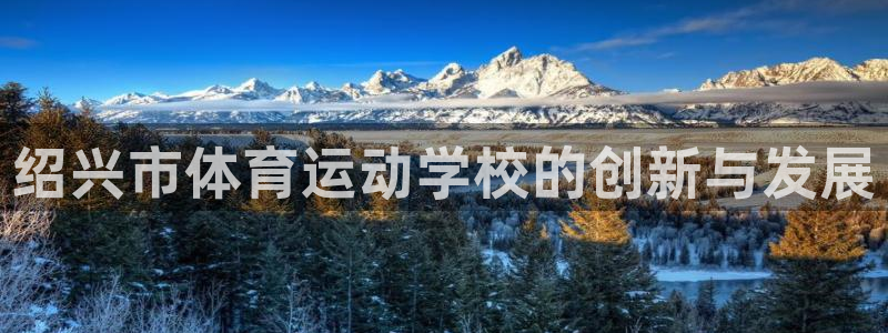 MK体育官方正版app娱乐:绍兴市体育运动学校的创新与发展